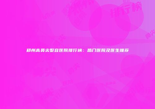 郑州高鼻尖整容医院排行榜：热门医院及医生推荐