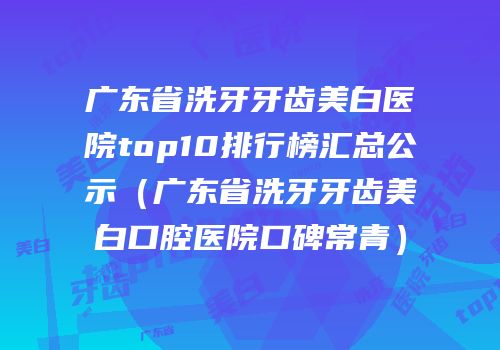 广东省洗牙牙齿美白医院top10排行榜汇总公示（广东省洗牙牙齿美白口腔医院口碑常青）