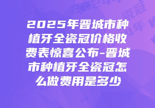 2025年晋城市种植牙全瓷冠价格收费表惊喜公布-晋城市种植牙全瓷冠怎么做费用是多少