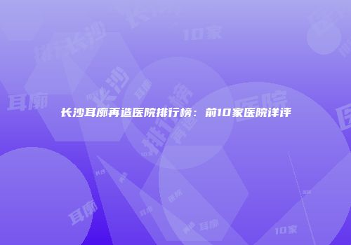 长沙耳廓再造医院排行榜：前10家医院详评