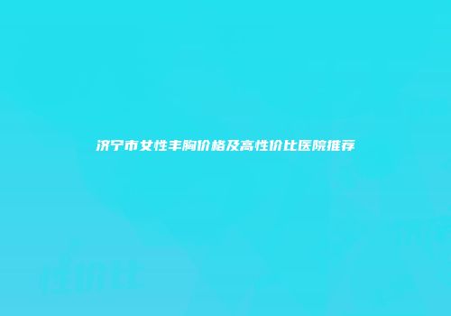 济宁市女性丰胸价格及高性价比医院推荐