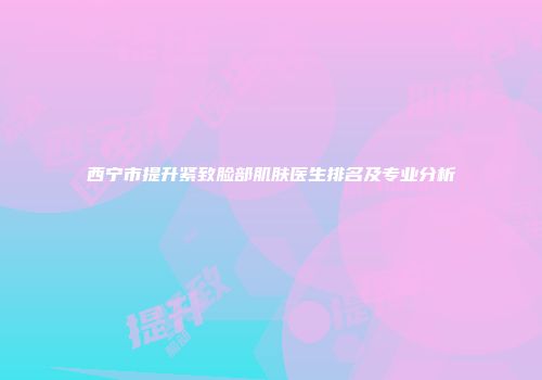 西宁市提升紧致脸部肌肤医生排名及专业分析