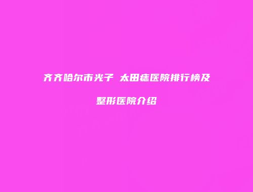 齐齐哈尔市光子袪太田痣医院排行榜及整形医院介绍