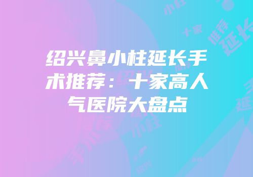 绍兴鼻小柱延长手术推荐：十家高人气医院大盘点