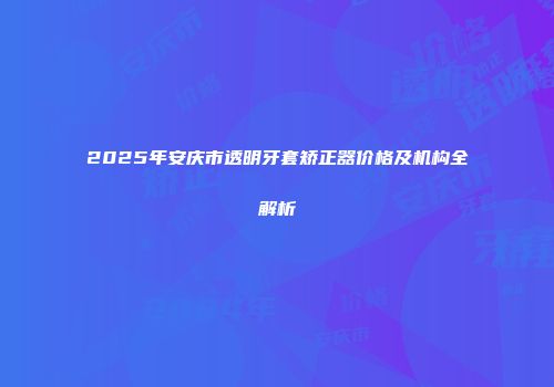2025年安庆市透明牙套矫正器价格及机构全解析