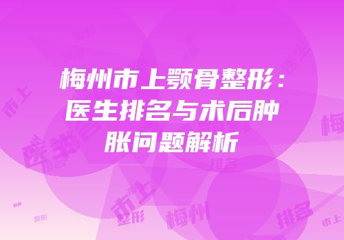 梅州市上颚骨整形：医生排名与术后肿胀问题解析