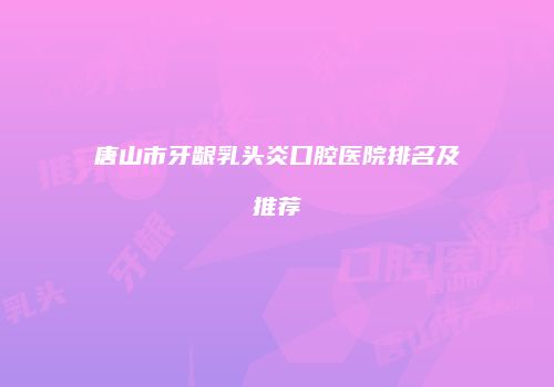 唐山市牙龈乳头炎口腔医院排名及推荐