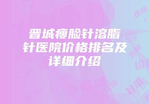晋城瘦脸针溶脂针医院价格排名及详细介绍