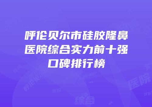 呼伦贝尔市硅胶隆鼻医院综合实力前十强口碑排行榜