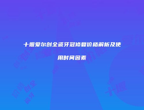 十堰爱尔创全瓷牙冠修复价格解析及使用时间因素