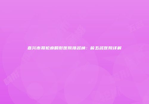 嘉兴市耳轮廓畸形医院排名榜：前五名医院详解