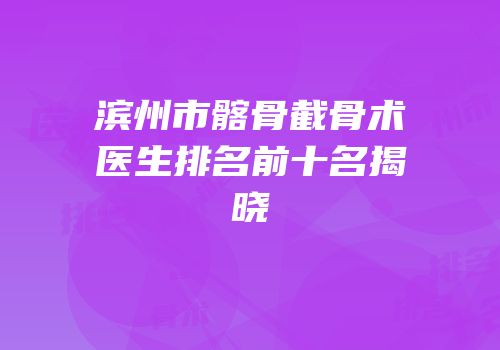 滨州市髂骨截骨术医生排名前十名揭晓