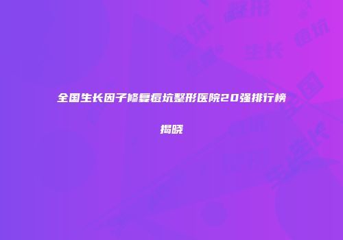 全国生长因子修复痘坑整形医院20强排行榜揭晓