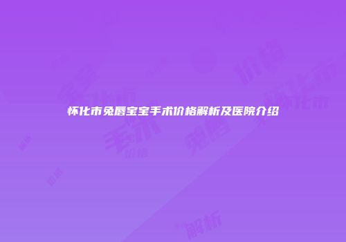 怀化市兔唇宝宝手术价格解析及医院介绍