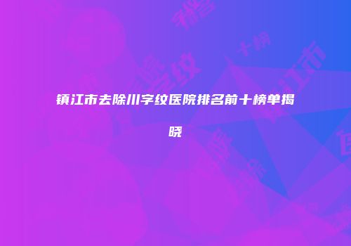 镇江市去除川字纹医院排名前十榜单揭晓