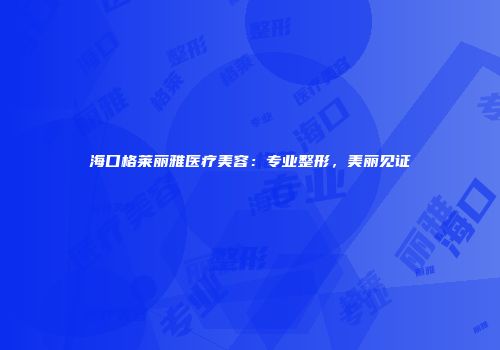 海口格莱丽雅医疗美容：专业整形，美丽见证