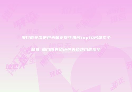 海口市牙齿地包天矫正医生排名top10名单专个精选-海口市牙齿地包天矫正口腔医生