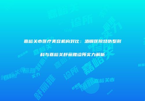 嘉峪关市医疗美容机构对比：酒钢医院烧伤整形科与嘉峪关舒丽雅诊所实力解析