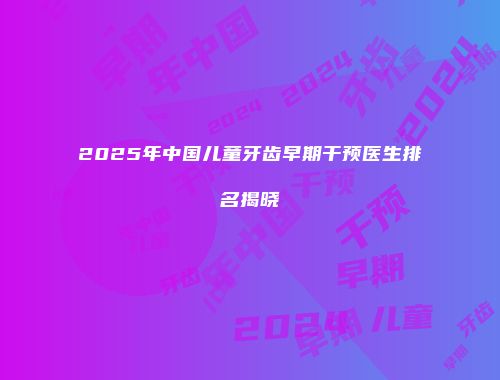 2025年中国儿童牙齿早期干预医生排名揭晓