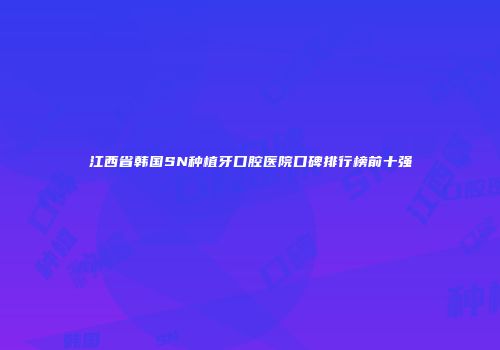 江西省韩国SN种植牙口腔医院口碑排行榜前十强