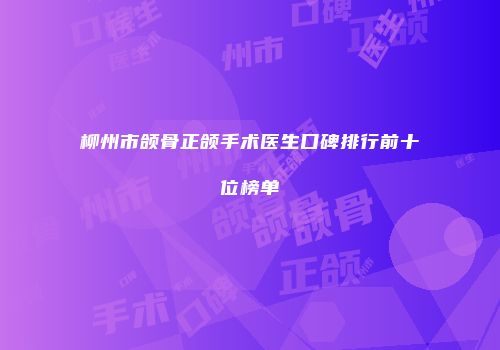 柳州市颌骨正颌手术医生口碑排行前十位榜单