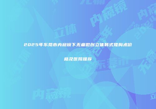 2025年东莞市内窥镜下无痛微创立体韩式隆胸术价格及医院推荐