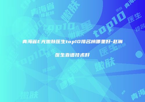 青海省E光嫩肤医生top10排名榜哪里好-赵琳医生靠谱技术好