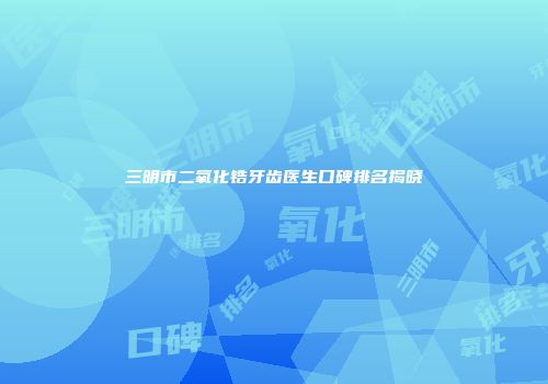 三明市二氧化锆牙齿医生口碑排名揭晓