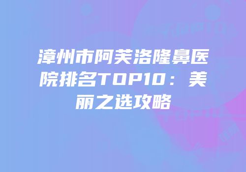 漳州市阿芙洛隆鼻医院排名TOP10：美丽之选攻略