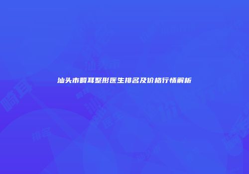 汕头市畸耳整形医生排名及价格行情解析