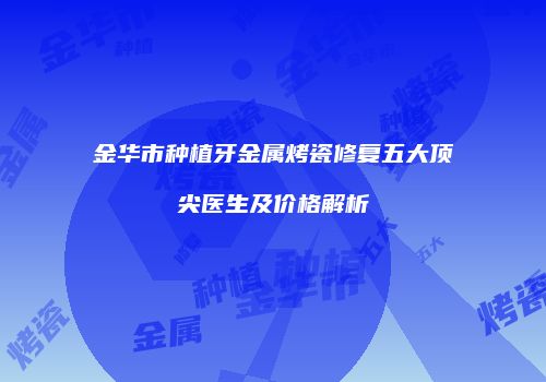 金华市种植牙金属烤瓷修复五大顶尖医生及价格解析