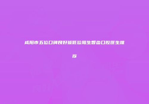咸阳市五位口碑良好拔低位阻生智齿口腔医生推荐