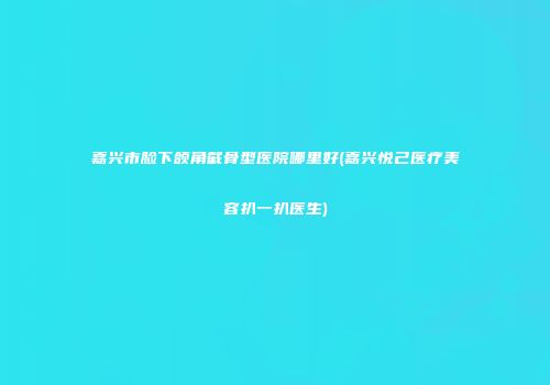嘉兴市脸下颌角截骨型医院哪里好(嘉兴悦己医疗美容扒一扒医生)