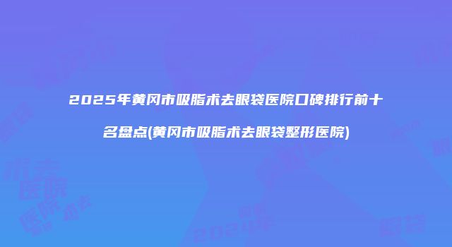 2025年黄冈市吸脂术去眼袋医院口碑排行前十名盘点(黄冈市吸脂术去眼袋整形医院)