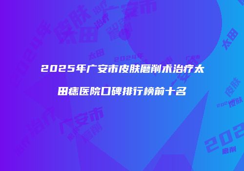 2025年广安市皮肤磨削术治疗太田痣医院口碑排行榜前十名