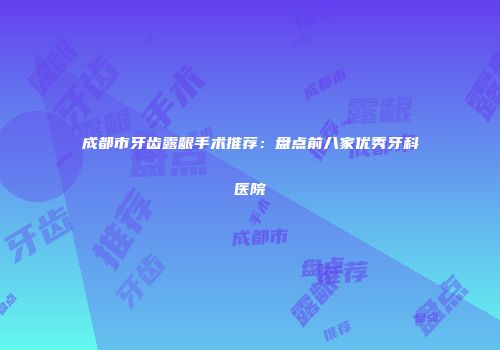 成都市牙齿露龈手术推荐：盘点前八家优秀牙科医院