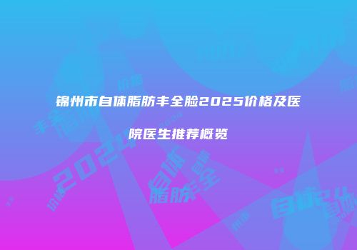 锦州市自体脂肪丰全脸2025价格及医院医生推荐概览