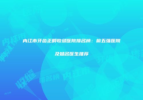 内江市牙齿正畸收缝医院排名榜：前五强医院及知名医生推荐