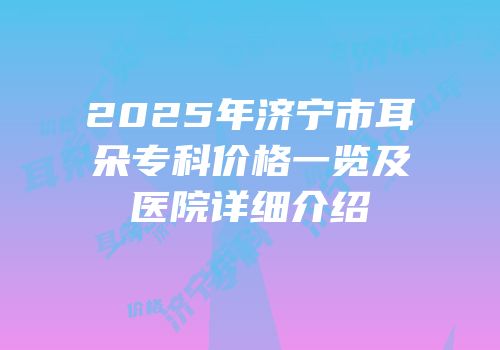 2025年济宁市耳朵专科价格一览及医院详细介绍