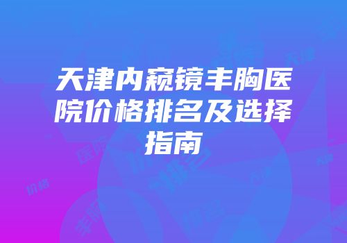 天津内窥镜丰胸医院价格排名及选择指南