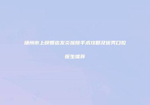 扬州市上颌智齿发炎拔除手术攻略及优秀口腔医生推荐