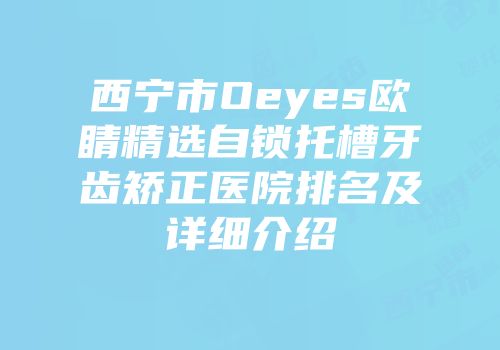 西宁市Oeyes欧睛精选自锁托槽牙齿矫正医院排名及详细介绍