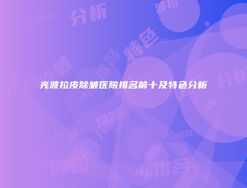 光波拉皮除皱医院排名前十及特色分析