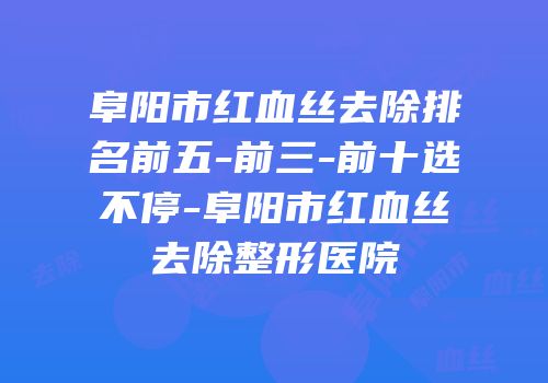 阜阳市红血丝去除排名前五-前三-前十选不停-阜阳市红血丝去除整形医院