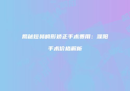 揭秘短鼻畸形矫正手术费用：濮阳手术价格解析