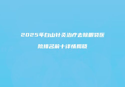 2025年白山针灸治疗去除眼袋医院排名前十详情揭晓