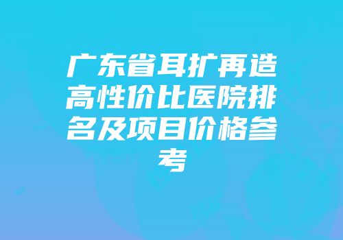 广东省耳扩再造高性价比医院排名及项目价格参考