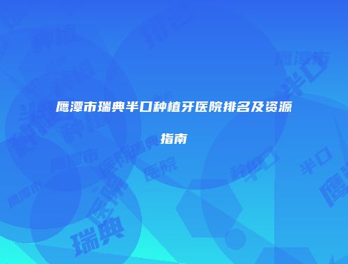鹰潭市瑞典半口种植牙医院排名及资源指南