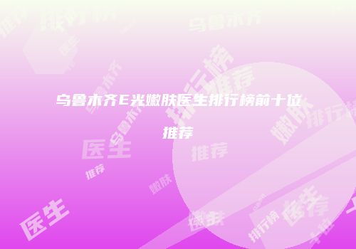 乌鲁木齐E光嫩肤医生排行榜前十位推荐