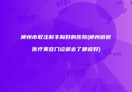 柳州市取注射丰胸好的医院(柳州微微医疗美容门诊部去了都说好)